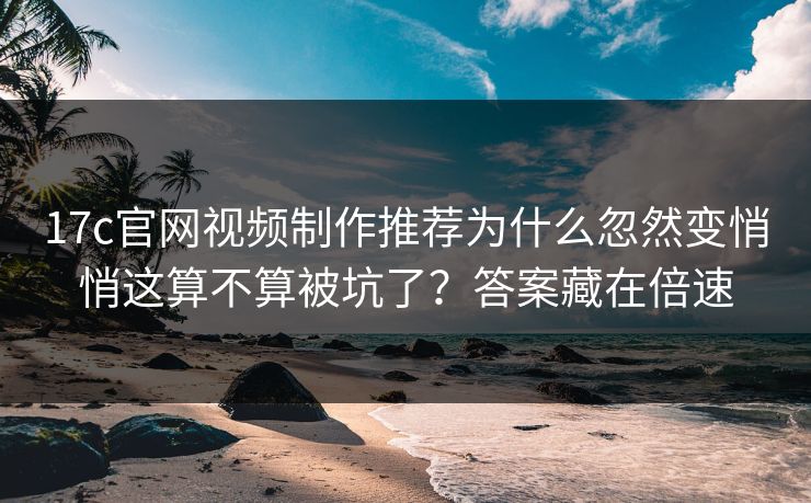 17c官网视频制作推荐为什么忽然变悄悄这算不算被坑了？答案藏在倍速