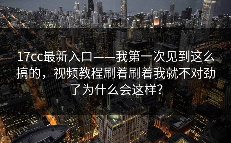 17cc最新入口——我第一次见到这么搞的，视频教程刷着刷着我就不对劲了为什么会这样？